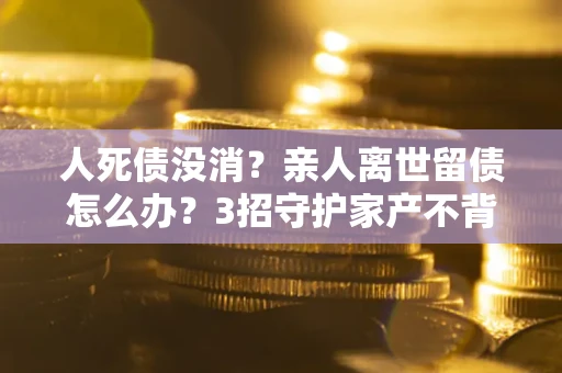 济南人死债没消？亲人离世留债怎么办？3招守护家产不背锅