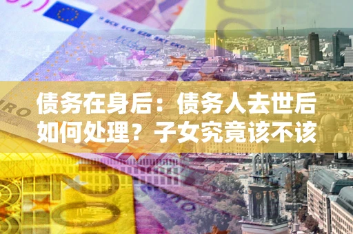 济南债务在身后：债务人去世后如何处理？子女究竟该不该还钱？