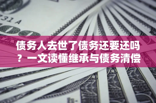济南债务人去世了债务还要还吗？一文读懂继承与债务清偿