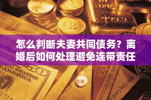 济南怎么判断夫妻共同债务？离婚后如何处理避免连带责任？