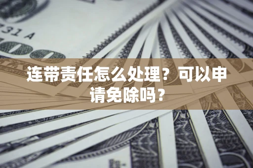 济南连带责任怎么处理？可以申请免除吗？